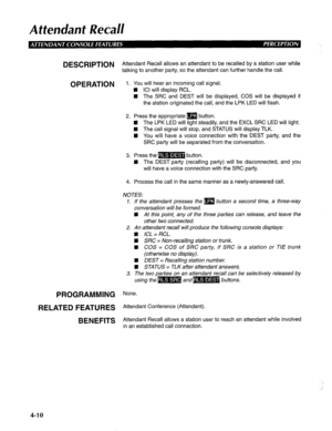 Page 105Attendant Real/ 
DESCRlPTlON Attendant Recall allows an attendant to be recalled by a station user while 
talking to another party, so the attendant can further handle the call. 
OPERATION 1. You will hear an incoming call signal. 
n ICI will display RCL. 
n The SRC and DEST will be displayed, COS will be displayed if 
the station originated the call, and the LPK LED will flash. 
2. Press the appropriate m button. 
n The LPK LED will light steadily, and the EXCL SRC LED will light. 
n The call signal...