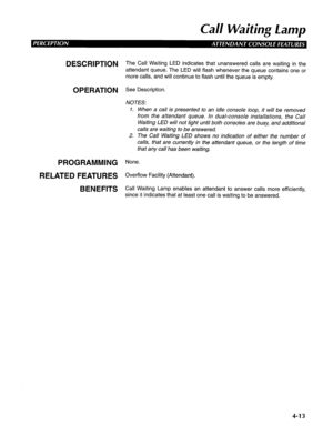 Page 108Call Waiting Lamp 
DESCRlPTlON The Call Waiting LED indicates that unanswered calls are waiting in the 
attendant queue. The LED will flash whenever the queue contains one or 
more calls, and will continue to flash until the queue is empty. 
OPERATION See Description. 
NOTES: 
1. When a call is presented to an idle console loop, it will be removed 
from the attendant queue. In dual-console installations, the Call 
Waiting LED will not light until both consoles are busy, and additional 
calls are waiting...