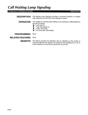 Page 109Call Waiting lamp Signaling 
DESCRIPTION 
OPERATION 
PROGRAMMING 
RELATED FEATURES 
BENEFITS Call Waiting Lamp Signaling provides a threshold indication of multiple 
calls waiting by the CW LED on the attendant console. 
The number of incoming calls waiting to be answered is differentiated by 
the LED as Folows: 
n 0 call: LED off. 
n 1 call: LED steady on. 
n 2 calls: LED winks. 
n 3 or more calls: LED flashes. 
None. 
None. 
This feature provides the attendant with an indication on the number of...