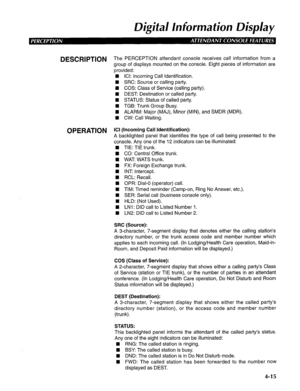 Page 110Digital lnformafion Display 
DESCRlPTlON The PERCEPTION attendant console receives call information from a 
group of displays mounted on the console. Eight pieces of information are 
provided: 
n ICI: Incoming Call Identification. 
n SRC: Source or calling party. 
n COS: Class of Service (calling party). 
n DE.9 Destination or called party. 
n STATUS: Status of called party. 
n TGB: Trunk Group Busy. 
H ALARM: Major (MAJ), Minor (MIN), and SMDR (MDR). 
n CW: Call Waiting. 
OPERATION ICI (Incoming Call...
