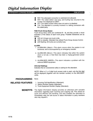 Page 111Digital lnforma tion Display 
PROGRAMMING 
RELATED FEATURES 
BENEFITS 
n RST: The attempted connection is restricted (not allowed). 
1 HNT: The called station was busy, and hunting has occurred to the 
number now displayed as DEST. 
q VCT The called number either does not exist or is disabled. 
n TLK: The attendant is currently involved in a talking connection with 
the called party. 
TGB (Trunk Group Busy): 
Trunk Group Busy LEDs are numbered 0 - 9, and they provide a visual 
indication of the status of...