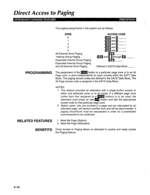 Page 113Direct Access to Paging 
The paging assignments in the system are as follows: 
ZONE 
ACCESS CODE 
0 
1 
2 
3 
4 
All External Zone Paging 
Internal Group Paging 
Expanded Internal Group Paging t~~bnd~[$roush~~-. 
-. 
Expanded Internal Group Paging 
and All External Zone Paging 
Defined in DSYS Data Block 
-3 
PROGRAMMING Th e assignment of the m button to a particular page zone or to an All 
Page zone, is done independently for each console within the DATT Data 
Block. The paging access codes are defined...