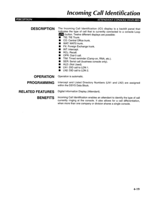 Page 114Incoming Call Idenfificafion 
DESCRIPTION 
OPERATION 
PROGRAMMING 
RELATED FEATURES 
BENEFITS The Incoming Call Identification (ICI) display is a backlit panel that 
indicates the type of call that is currently connected to a console Loop 
(m) button. Twelve different displays are possible: 
n TIE: TIE Trunk. 
CO: Central Office trunk. 
WAT: WATS trunk. 
FX: Foreign Exchange trunk. 
INT: Intercept. 
RCL: Recall. 
OPR: Dial-O call. 
TIM: Timed reminder (Camp-on, RNA, etc.). 
SER: Serial call (business...