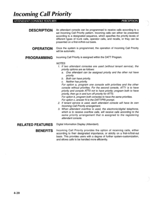 Page 115Incoming Call Priority 
DESCRIPTION 
OPERATION 
PROGRAMMING 
RELATED FEATURES 
BENEFITS 
,’ 
An attendant console can be programmed to receive calls according to a 
set Incoming Call Priority pattern. Incoming calls can either be presented 
according to a designated sequence, which specifies the priority levels of 
different types of trunk calls, operator calls, and recalls, or they can be 
presented on a first-in/first-out basis. 
Once the system is programmed, the operation of Incoming Call Priority...