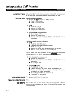 Page 117Interposition Call Transfer 
DESCRlPTlON Interposition Call Transfer allows attendants in a multiple-console system 
to call each other, and transfer calls from one console to the other. 
OPERATION To Call Console-to-Console: 
1. Press an idle m button on the calling console. 
4 The LPK LED will light. 
n The RLS LED will go out. 
2. Dial n. 
H DEST will display 0. 
n STATUS will display RNG. 
n A ringing tone will be heard. 
3. When the called console answers: 
n ICI will display OPR. 
H STATUS will...