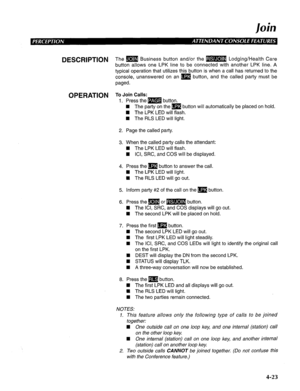 Page 118/ oh 
DESCRIPTION 
OPERATION The m Business button and/or the m Lodging/Health Care 
button allows one LPK line to be connected with another LPK line. A 
typical operation that utilizes this button is when a call has returned to the 
console, unanswered on an m button, and the called party must be 
paged. 
To Join Calls: 
1. Press the m button. 
n The party on the m button will automatically be placed on hold. 
n The LPK LED will flash. 
4 The RLS LED will light. 
2. Page the called party. 
3. When the...