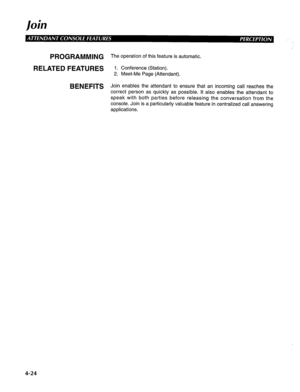 Page 119J oin 
PROGRAMMING 
RELATED FEATURES 
BENEFITS The operation of this feature is automatic. 
1. Conference (Station). 
2. Meet-Me Page (Attendant). 
Join enables the attendant to ensure that an incoming call reaches the 
correct person as quickly as possible. It also enables the attendant to 
speak with both parties before releasing the conversation from the 
console. Join is a particularly valuable feature in centralized call answering 
applications. 
4-24  