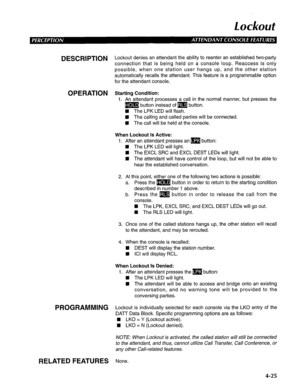 Page 120Lockout 
DESCRlPTlON Lockout denies an attendant the ability to reenter an established two-party 
connection that is being held on a console loop. Reaccess is only 
possible, when one station user hangs up, and the other station 
automatically recalls the attendant. This feature is a programmable option 
for the attendant console. 
OPERATION Starting Condition: 
1. An attendant processes a call in the normal manner, but presses the 
m button instead of m button. 
n The LPK LED will flash. 
n The calling...