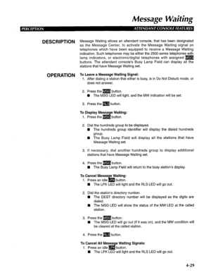 Page 124Message Waiting 
DESCRIPTION M essage Waiting allows an attendant console, that has been designated 
as the Message Center, to activate the Message Waiting signal on 
telephones which have been equipped to receive a Message Waiting 
indication. Such telephones may be either the 2500-series telephones with 
lamp indicators, or electronic/digital telephones with assigned m 
buttons. The attendant console’s Busy Lamp Field can display all the 
stations that have Message Waiting set. 
OPERATION To Leave a...