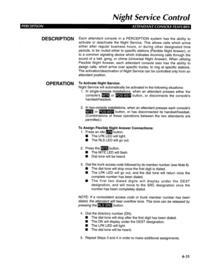 Page 126Night Service Control 
DESCRlPTlON Each attendant console in a PERCEPTION system has the ability to 
activate or deactivate the Night Service. This allows calls which arrive 
either after regular business hours, or during other designated time 
periods, to be routed either to specific stations (Flexible Night Answer), or 
to a common signaling device which indicates incoming calls through the 
sound of a bell, gong, or chime (Universal Night Answer). When utilizing 
Flexible Night Answer, each attendant...