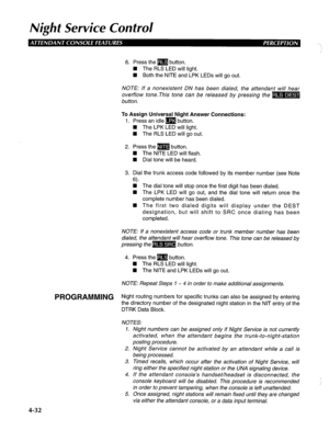 Page 127Night Service Confrol 
6. Press the m button. 
H The RLS LED will light. 
W Both the NITE and LPK LEDs will go out. 
NOTE: If a nonexistent DN has been dialed, the attendant will hear 
overflow tone.This tone can be released by pressing the 
button. 
To Assign Universal Night Answer Connections: 
1. Press an idle m button. 
H The LPK LED will light. 
W The RLS LED will go out. 
2. Press them button. 
4 The NITE LED will flash. 
W Dial tone will be heard. 
3. Dial the trunk access code followed by its...