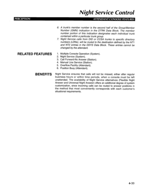 Page 128Night Service Control 
6. A trunk’s member number is the second half of the Group/Member 
Number (GMN) indication in the DTRK Data Block. The member 
number portion of this indication designates each individual trunk 
contained within a particular trunk group. 
7. Night Service calls from DID or CCSA trunks to specific directory 
numbers (LDNs), will be routed to the destination defined by the NT1 
and NT2 entries in the DSYS Data Block. These entries cannot be 
changed by the attendant. 
RELATED...