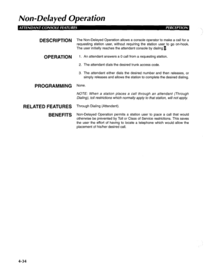 Page 129Non-Delayed Operation 
DESCRIPTION The Non-Delayed Operation allows a console operator to make a call for a 
requesting station user, without requiring the station user to go on-hook. 
The user initially reaches the attendant console by dialing 1. 
OPERATION 1. An attendant answers a 0 call from a requesting station. 
PROGRAMMING 
RELATED FEATURES 
BENEFITS 
2. The attendant dials the desired trunk access code. 
3. The attendant either dials the desired number and then releases, or 
simply releases and...