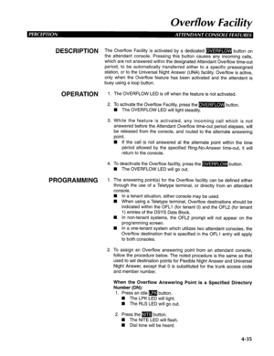 Page 130Ovevflo w Facility 
DESCRlPTl()N The Overflow Facility is activated by a dedicated B button on 
the attendant console. Pressing this button causes any incoming calls, 
which are not answered within the designated Attendant Overflow time-out 
period, to be automatically transferred either to a specific preassigned 
station, or to the Universal Night Answer (UNA) facility. Overflow is active, 
only when the Overflow feature has been activated and the attendant is 
busy using a loop button. 
OPERATION 1....