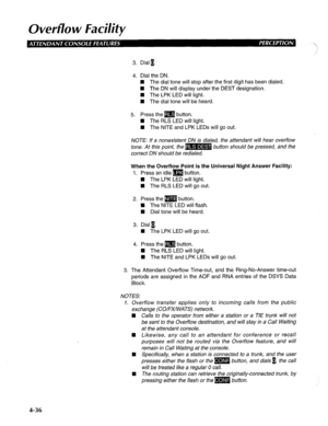 Page 131Overflow Facility 
3. Dial 1. 
4. Dial the DN. 
W The dial tone will stop after the first digit has been dialed. 
W The DN will display under the DEST designation. 
n The LPK LED will light. 
H The dial tone will be heard. 
5. Press them button. 
n The RLS LED will light. 
n The NITE and LPK LEDs will go out. 
NOTE: If a nonexistent DN is dialed, the attendant will hear overflow 
tone. At this point, the B button should be pressed, and the 
correct DN should be redialed. 
When the Overflow Point is the...