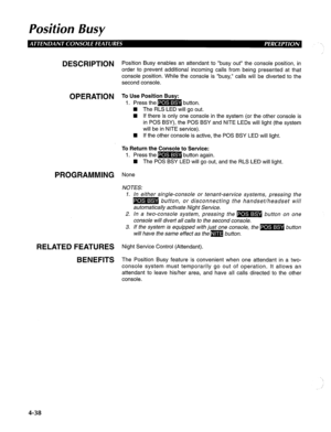 Page 133Position Busy 
DESCRIPTION Position Busy enables an attendant to “busy out” the console position, in 
order to prevent additional incoming calls from being presented at that 
console position. While the console is “busy,” calls will be diverted to the 
second console. 
OPERATION To Use Position Busy: 
1. Press the m button. 
n The RLS LED will go out. 
n If there is only one console in the system (or the other console is 
in POS BSY), the POS BSY and NITE LEDs will light (the system 
will be in NITE...