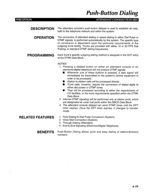 Page 134Push-Button Dialing 
DESCRIPTION 
OPERATION 
PROGRAMMING 
RELATED FEATURES 
BENEFITS The attendant console’s push-button dialpad is used to establish all calls, 
both to the telephone network and within the system. 
The conversion of attendant dialing or speed dialing to either Dial Pulse or 
DTMF signals, is performed automatically by the system. The specific type 
of conversion is dependent upon the particular requirements of the 
outgoing trunk facility. Trunks are provided with either IO or 20 PPS...