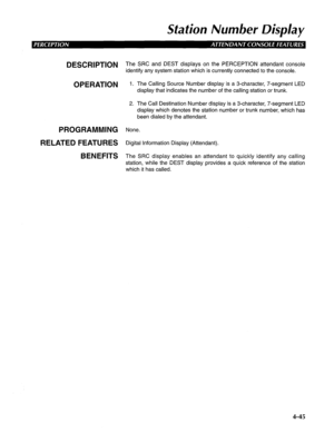 Page 140Station Number Display 
DESCRlPTlON The SRC and DEST displays on the PERCEPTION attendant console 
identify any system station which is currently connected to the console. 
OPERATION 1. The Calling Source Number display is a 3-character, 7-segment LED 
display that indicates the number of the calling station or trunk. 
2. The Call Destination Number display is a 3-character, 7-segment LED 
display which denotes the station number or trunk number, which has 
been dialed by the attendant. 
PROGRAMMING...