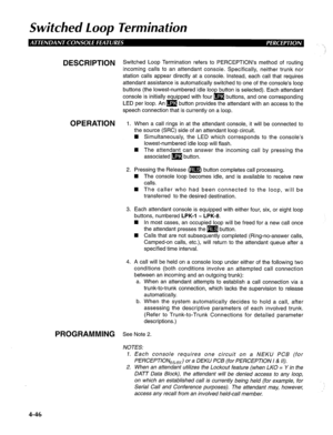 Page 141Swifched Loop Terminafion 
DESCRlPTlON Switched Loop Termination refers to PERCEPTION’s method of routing 
incoming calls to an attendant console. Specifically, neither trunk nor 
station calls appear directly at a console. Instead, each call that requires 
attendant assistance is automatically switched to one of the console’s loop 
buttons (the lowest-numbered idle loop button is selected). Each attendant 
console is initially equipped with four m buttons, and one corresponding 
LED per loop. An m...