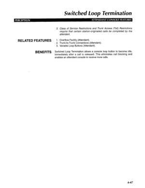 Page 142Switched Loop Termination 
BENEFITS Switched Loop Termination allows a console loop button to become idle, 
immediately after a call is released. This eliminates call blocking and 
enables an attendant console to receive more calls.  3. 
RELATED FEATURES ;. 
3: Class of Service Restrictions and Trunk Access (Toil) Restrictions 
require that certain station-originated calls be completed by the 
attendant. 
Overflow Facility (Attendant). 
Trunk-to-Trunk Connections (Attendant). 
Variable Loop Buttons...