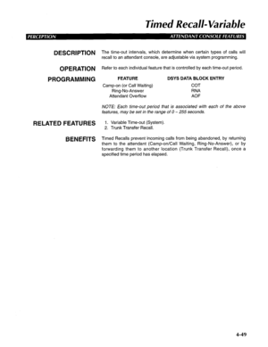 Page 144Timed Recall- Variable 
DESCRIPTION 
OPERATION 
PROGRAMMING 
RELATED FEATURES 
BENEFITS The time-out intervals, which determine when certain types of calls will 
recall to an attendant console, are adjustable via system programming. 
Refer to each individual feature that is controlled by each time-out period. 
FEATURE DSYS DATA BLOCK ENTRY 
Camp-on (or Call Waiting) COT 
Ring-No-Answer RNA 
Attendant Overflow AOF 
NOTE: Each time-out period that is associated with each of the above 
features, may be set...