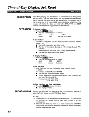 Page 145Time-of-Day Disp/aF Set, Reset 
DESCRIPTION T ime-of-Day Display, Set, Reset allows an attendant to reset the system’s 
real-time clock. The date, time-of-day, and day-of-week can be changed 
directly from the attendant console, and will thereafter be displayed both at 
the console and at all system LCD electronic/digital telephones. The 
console will display the date and time in the SRC, COS, and DEST 
positions, whenever manually prompted by the attendant. 
OPERATION To Display the Date: 
1. Press the...