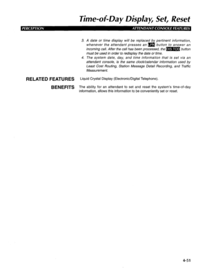 Page 146lime-of-Day Display, Set, Reset 
3. A date or time display will be replaced by pertinent information, 
whenever the attendant presses an m button to answer an 
incoming call. After the call has been processed, the m button 
must be used in order to redisplay the date or time. 
4. The system date, day, and time information that is set via an 
attendant console, is the same clock/calendar information used by 
Least Cost Routing, Station Message Detail Recording, and Traffic 
Measurement. 
RELATED FEATURES...