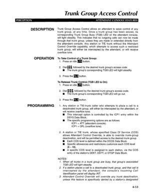 Page 148Trunk Group Access Confrol 
4-53 
DESCRIPTION 
OPERATION 
PROGRAMMING Trunk Group Access Control allows an attendant to seize control of any 
trunk group, at any time. Once a trunk group has been seized, its 
corresponding Trunk Group Busy (TGB) LED on the attendant console, 
will light steadily. This indicates that no outgoing calls can now be made 
through that trunk group, unless they are made or extended directly from 
the attendant console. Any station or TIE trunk without the Attendant 
Control...