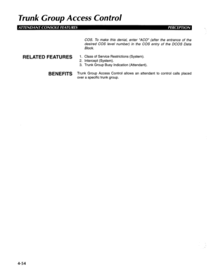 Page 149Trunk Group Access Control 
COS. To make this denial, enter “AGO” (after the entrance of the 
desired COS level number) in the COS entry of the DCOS Data 
Block. 
RELATED FEATURES 1. Class of Service Restrictions (System). 
2. Intercept (System). 
3. Trunk Group Busy Indication (Attendant). 
BENEFITS Trunk Group Access Control allows an attendant to control calls placed 
over a specific trunk group. 
4-54  