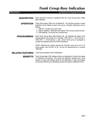 Page 150Trunk Group Busy Indication 
DESCRIPTION 
OPERATION 
PROGRAMMING 
RELATED FEATURES 
BENEFITS Each attendant console is equipped with ten Trunk Group Busy (TGB) 
LED indicators. 
Trunk Group Busy LEDs are numbered 0 - 9, and they provide a visual 
indication of the status of each trunk group. Possible indications are as 
follows: 
1. LED off = At least one trunk is idle. 
2. LED on steadily = Attendant has utilized Trunk Group Access Control. 
3. LED flashing = All trunks are currently busy. 
Each Trunk...