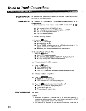 Page 151Trunk-to-Trunk Connections 
DESCRlPTlON An attendant has the ability to connect an incoming trunk to an outgoing 
trunk, via the attendant console. 
OPERATION To Connect an Outside Call (Answered at the Console) to an 
Outgoing Line: 
1. Dial the desired trunk access code or LCR access code (1 I@) 
-. 
n The console’s EXCL SRC LED will light. 
H The outgoing trunk number will be displayed as DEST. 
4 The STATUS display will show TLK. 
W Dial tone will be received. 
2. Dial the Directory Number. 
3. Press...