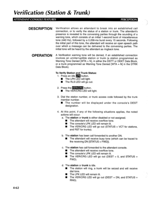 Page 157Verification (Station & Trunk) 
DESCRlPTlON Verification allows an attendant to break into an established call 
connection, or to verify the status of a station or trunk. The attendant’s 
presence is revealed to the conversing parties through the sounding of a 
warning tone, which consists of an initial l-second burst of miscellaneous 
tone (440 Hz), followed by a 0.256-ms burst every 15 seconds. Following 
the initial part of this tone, the attendant will receive an open speech path 
over which a...