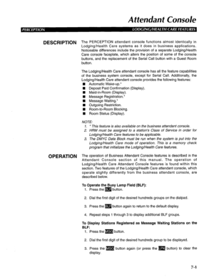 Page 162Attendant Console 
DESCRIPTION The PERCEPTION attendant console functions almost identically in 
Lodging/Health Care systems as it does in business applications. 
Noticeable differences include the provision of a separate Lodging/Health 
Care console faceplate, which alters the position of some of the console 
buttons, and the replacement of the Serial Call button with a Guest Room 
button. 
The Lodging/Health Care attendant console has all the feature capabilities 
of the business system console, except...