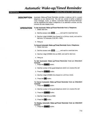 Page 164Aufomafic Wake-up/Timed Reminder 
DESCRlPTlON Automatic Wake-up/Timed Reminder provides a wake-up call to a guest 
telephone at any desired time. The call can consist of either a digitized 
voice message, music, or silence. Automatic Wake-up/Timed Reminder 
can be registered from either a telephone or an attendant console, and the 
console can also display times. 
OPERATION T; Setb;a;;d~a~;cJJake-up/Timed Reminder from a Telephone: 
2. Dial the access code 4 u I) , and wait for recall dial tone. 
3. Dial...