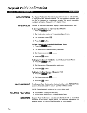 Page 167Deposit Paid Confirmation 
DESCRIPTION The Deposit Paid status of an individual guest room can be set, canceled, 
or displayed by the attendant console. The total number of deposits paid 
can also be displayed by the attendant console. This permits immediate 
front desk verification of a guest room’s deposit status. 
OPERATION Until set, an attendant console will display a guest’s deposit as not paid. 
PROGRAMMING 
RELATED FEATURES 
BENEFITS 
To Set Deposit Paid for an Individual Guest Room: 
1. Press...