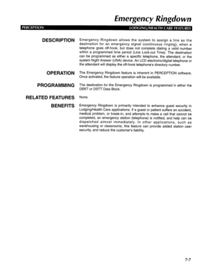 Page 168Emergency Ringdown 
DESCRIPTION 
OPERATION 
PROGRAMMING 
RELATED FEATURES 
BENEFITS Emergency Ringdown allows the system to assign a line as the 
destination for an emergency signal (continuous ringing), when a 
telephone goes off-hook, but does not complete dialing a valid number 
within a programmed time period (Line Lock-out Time). The destination 
can be programmed as either a specific telephone, the attendant, or the 
system Night Answer (UNA) device. An LCD electronic/digital telephone or 
the...