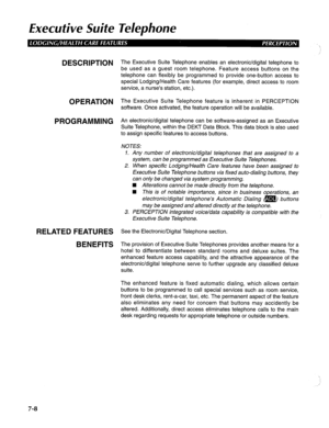 Page 169Executive Suite Telephone 
DESCRIPTION 
OPERATION 
PROGRAMMING 
RELATED FEATURES 
BENEFITS The Executive Suite Telephone enables an electronic/digital telephone to 
be used as a guest room telephone. Feature access buttons on the 
telephone can flexibly be programmed to provide one-button access to 
special Lodging/Health Care features (for example, direct access to room 
service, a nurse’s station, etc.). 
The Executive Suite Telephone feature is inherent in PERCEPTION 
software. Once activated, the...