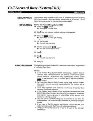 Page 18Cal/ Forward Busy (System/DID) 
DESCRlPTiON Call Forward Busy (System/DID) is used to automatically route incoming 
DID or CCSA calls, which encounter a busy tone at a station’s DID or 
CCSA directory number, to the attendant operator ONLY. 
OPERATION To Use Call Forward Busy (System/DID): 
1 A. Press the m button. 
n The CFSB LED will flash. 
2A. Dial 1 (the only number to which calls can be forwarded). 
3A. Press the m button. 
n The CFSB LED will light steadily. 
. . . or . . . 
1 B. Lift the handset....