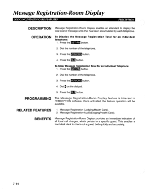 Page 175Message Registration-Room Display 
DESCRIPTION M essage Registration-Room Display enables an attendant to display the 
total cost of message units that has been accumulated by each telephone. 
OPERATION To Display the Message Registration Total for an Individual 
Telephone: 
1. Press the m button. 
2. Dial the number of the telephone. 
3. Press the m button. 
4. Press them button. 
To Clear Message Registration Total for an Individual Telephone: 
1. Press them button. 
2. Dial the number of the...