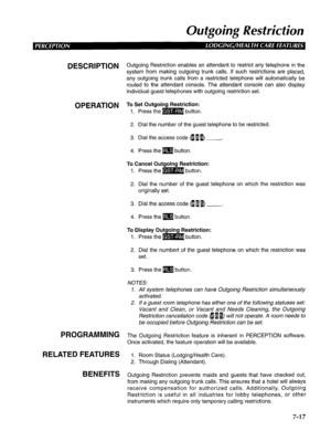 Page 178Oufgoing Resfricfion 
DESCRlPTlON Outgoing Restriction enables an attendant to restrict any telephone in the 
system from making outgoing trunk calls. If such restrictions are placed, 
any outgoing trunk calls from a restricted telephone will automatically be 
routed to the attendant console. The attendant console can also display 
individual guest telephones with outgoing restriction set. 
OPERATION To Set Outgoing Restriction: 
1. Press the m button. 
2. Dial the number of the guest telephone to be...