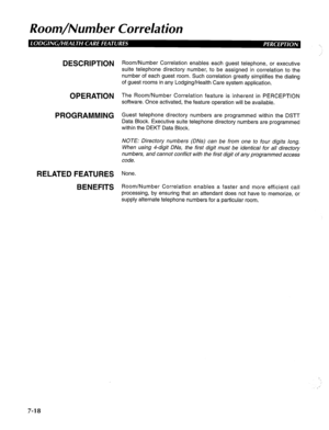 Page 179Room/Number Correlation 
DESCRIPTION 
OPERATION 
PROGRAMMING 
RELATED FEATURES 
BENEFITS Room/Number Correlation enables each guest telephone, or executive 
suite telephone directory number, to be assigned in correlation to the 
number of each guest room. Such correlation greatly simplifies the dialing 
of guest rooms in any Lodging/Health Care system application. 
The Room/Number Correlation feature is inherent in PERCEPTION 
software. Once activated, the feature operation will be available. 
Guest...