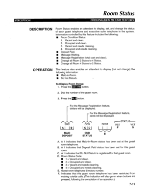 Page 180Room Status 
DESCRIPTION R oom Status enables an attendant to display, set, and change the status 
of each guest telephone and executive suite telephone in the system. 
Information controlled by this feature includes the following: 
n Room Condition Status: 
1. Vacant and clean. 
2. Occupied and clean. 
3. Vacant and needs cleaning. 
4. Occupied and needs cleaning. 
n Deposit Paid. 
n Message Waiting. 
H Message Registration (total cost and clear). 
H Change all Room 2 Status to 4 Status. 
n Change all...