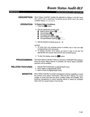 Page 182Room Status Audit-BL F 
DESCRIPTION R oom Status Audit-BLF enables the attendant to display, in the BLF area, 
the rooms from a particular hundreds group which have the same 
condition status: 0, 1, 2, 3, or 4. 
OPERATION To Display Status Conditions: 
1. Press the m button. 
2. Dial the appropriate access code. 
n Maid-in-Room Status db) . 
3. Dial the desired hundreds group (0 w 9). 
NOTES: 
1. To move from one hundreds group to another, key in only one digit 
corresponding to the new group. 
2. To...