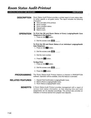 Page 183Room Status Audit-Printout 
DESCRIPTION R oom Status Audit-Printout provides a printed report of room status data, 
for either specific or all guest rooms. The report includes the following 
information: 
W Time and date of the printout. 
n Room number. 
W Room condition status. 
W Deposit paid. 
W Maid-in-room. 
OPERATION To Print the DN and Room Status of Every Lodging/Health Care 
Telephone in the System: 
1. Press an idle m button. 
2. Dial the access code fl B p) . 
To Print the DN and Room Status...