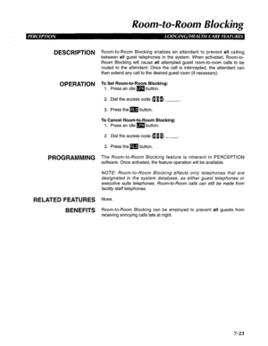 Page 184Room-to-Room Blocking 
DESCRIPTION 
OPERATION 
PROGRAMMING 
RELATED FEATURES 
BENEFITS Room-to-Room Blocking enables an attendant to prevent all calling 
between 
all guest telephones in the system. When activated, Room-to- 
Room Blocking will cause 
all attempted guest room-to-room calls to be 
routed to the attendant. Once the call is intercepted, the attendant can 
then extend any call to the desired guest room (if necessary). 
To Set Room-to-Room Blocking: 
1. Press an idle m button. 
2. Dial the...