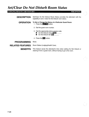 Page 185Set/Clear Do Not Disturb Room Status 
DESCRlPTlON Set/Clear Do Not Disturb Room Status provides the attendant with the 
capability to set or clear Do Not Disturb room status. 
;at;nof a Particular Guest Room: 
2. Dial the guest room number. 
3. Dial the appropriate status access code. 
W Do Not Disturb Clear (- 11) . 
W Do Not Disturb Set fl 
E ) . 
4. Press them button. 
PROGRAMMING None. 
RELATED FEATURES R 
oom Status (Lodging/Health Care). 
BENEFITS This feature saves the attendant’s time when...