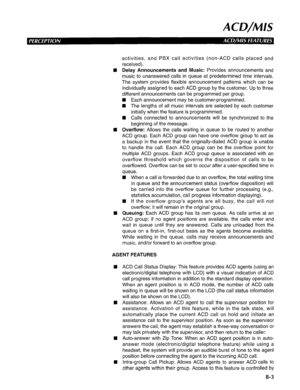 Page 190ACD/MIS 
activities, and PBX call activities (non-ACD calls placed and 
received). 
n Delay Announcements and Music: Provides announcements and 
music to unanswered calls in queue at predetermined time intervals. 
The system provides flexible announcement patterns which can be 
individually assigned to each ACD group by the customer. Up to three 
different announcements can be programmed per group. 
n Each announcement may be customer-programmed. 
q The lengths of all music intervals are selected by each...