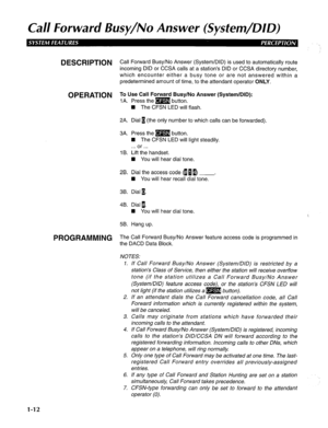 Page 20Cal/ Forward Busy/No Answer (System/DID) 
DESCRIPTION 
OPERATION 
PROGRAMMING Call Forward Busy/No Answer (System/DID) is used to automatically route 
incoming DID or CCSA calls at a station’s DID or CCSA directory number, 
which encounter either a busy tone or are not answered within a 
predetermined amount of time, to the attendant operator ONLY. 
To Use Call Forward Busy/No Answer (System/DID): 
IA. Press them button. 
W The CFSN LED will flash. 
2A. Dial 1 (the only number to which calls can be...