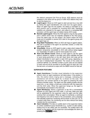 Page 191ACD/MIS 
the station’s assigned Call Pick-up Group. ACD stations must be 
assigned to the same pick-up group of other ACD stations they wish 
to use this feature on. 
Login/Logout: Allows an ACD agent to start and end his or her shift 
by dialing the agent identification (ID) code from the agent station. 
When an agent logs into the system, the station is activated as an 
ACD position and is available for incoming ACD calls. Operating 
statistics are collected for the agent, and output to a connected MIS...