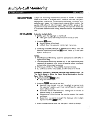 Page 197Mu/tip/e-Cd/ Monitoring 
DESCRlPTlON Multiple-call Monitoring enables the supervisor to monitor an indefinite 
series of ACD calls to an agent without having to reaccess the agent’s 
station when a call ends. The supervisor accesses monitoring for a 
particular agent logged into the supervisor’s group, and then monitors that 
agent’s ACD calls until either the agent logs out of the group, or the 
supervisor manually terminates the monitoring. The supervisor is also able 
to have some assistance calls...